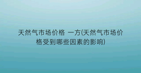 天然气市场价格 一方(天然气市场价格受到哪些因素的影响)
